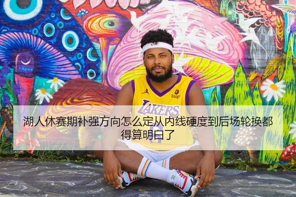 湖人休赛期补强方向怎么定从内线硬度到后场轮换都得算明白了